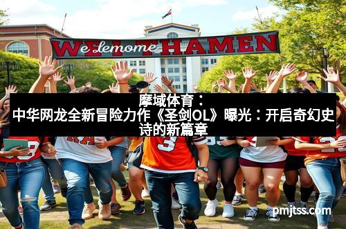 摩域体育：中华网龙全新冒险力作《圣剑OL》曝光：开启奇幻史诗的新篇章